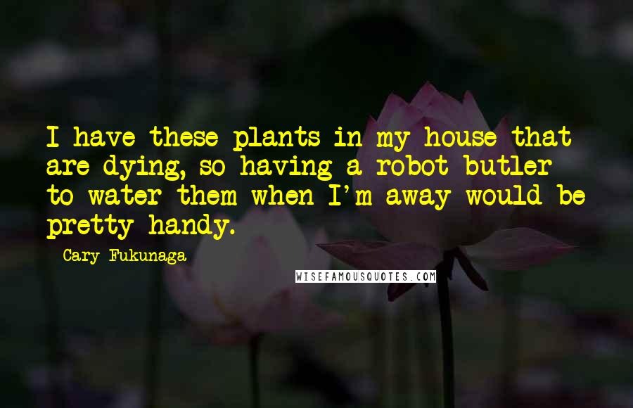 Cary Fukunaga Quotes: I have these plants in my house that are dying, so having a robot butler to water them when I'm away would be pretty handy.