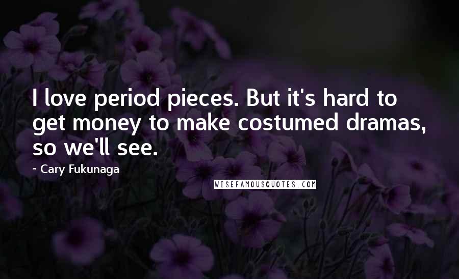 Cary Fukunaga Quotes: I love period pieces. But it's hard to get money to make costumed dramas, so we'll see.