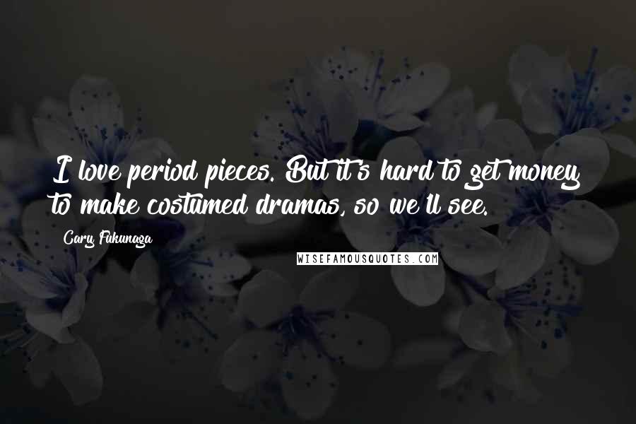 Cary Fukunaga Quotes: I love period pieces. But it's hard to get money to make costumed dramas, so we'll see.