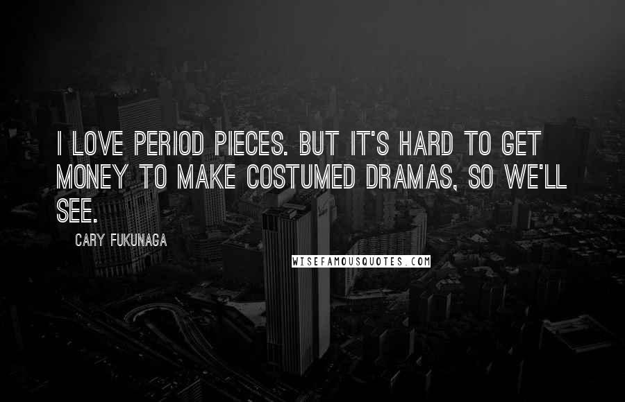 Cary Fukunaga Quotes: I love period pieces. But it's hard to get money to make costumed dramas, so we'll see.