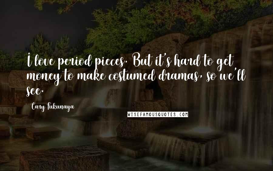 Cary Fukunaga Quotes: I love period pieces. But it's hard to get money to make costumed dramas, so we'll see.