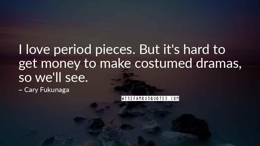 Cary Fukunaga Quotes: I love period pieces. But it's hard to get money to make costumed dramas, so we'll see.