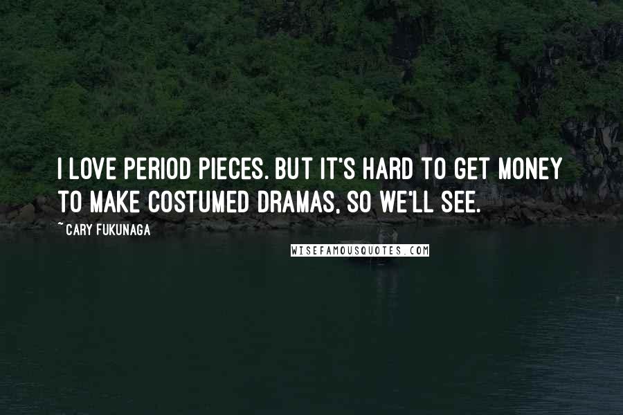 Cary Fukunaga Quotes: I love period pieces. But it's hard to get money to make costumed dramas, so we'll see.