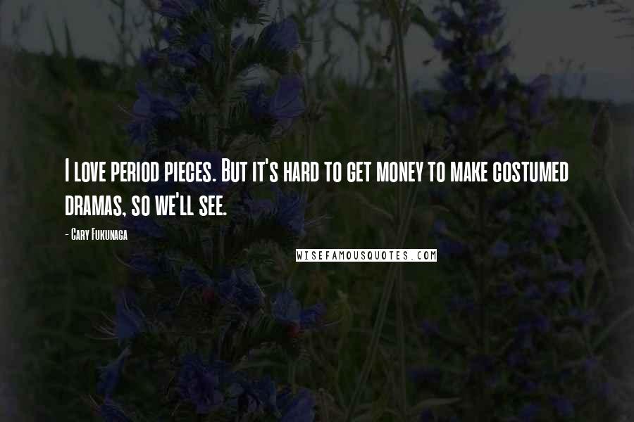 Cary Fukunaga Quotes: I love period pieces. But it's hard to get money to make costumed dramas, so we'll see.