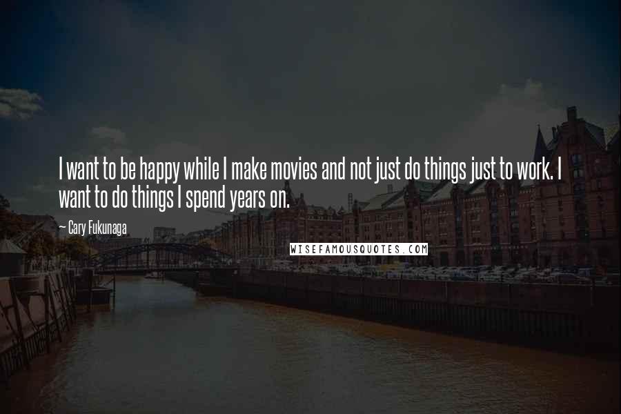 Cary Fukunaga Quotes: I want to be happy while I make movies and not just do things just to work. I want to do things I spend years on.