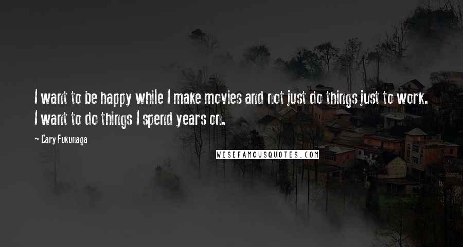 Cary Fukunaga Quotes: I want to be happy while I make movies and not just do things just to work. I want to do things I spend years on.