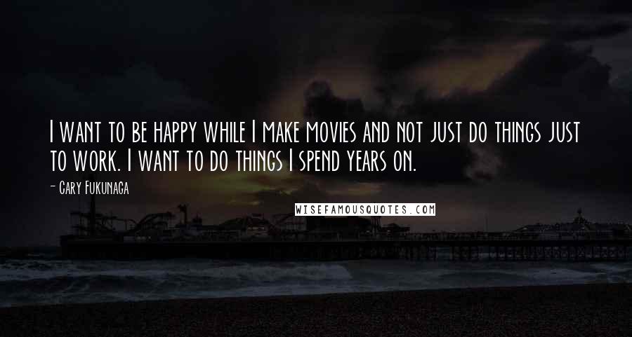 Cary Fukunaga Quotes: I want to be happy while I make movies and not just do things just to work. I want to do things I spend years on.