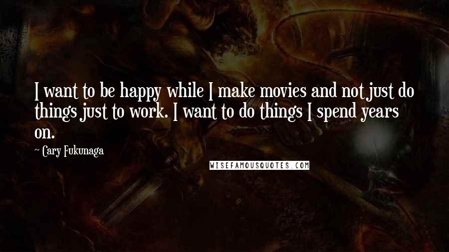 Cary Fukunaga Quotes: I want to be happy while I make movies and not just do things just to work. I want to do things I spend years on.