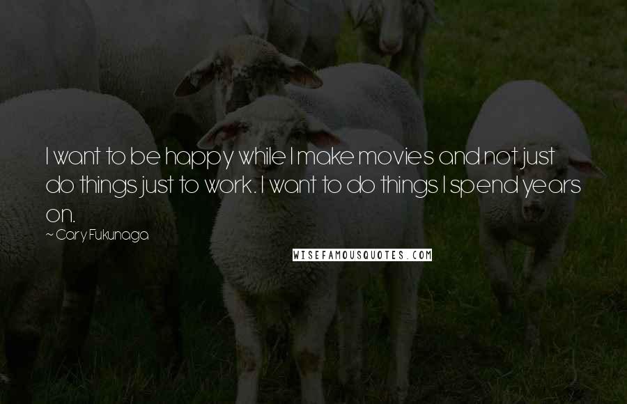 Cary Fukunaga Quotes: I want to be happy while I make movies and not just do things just to work. I want to do things I spend years on.