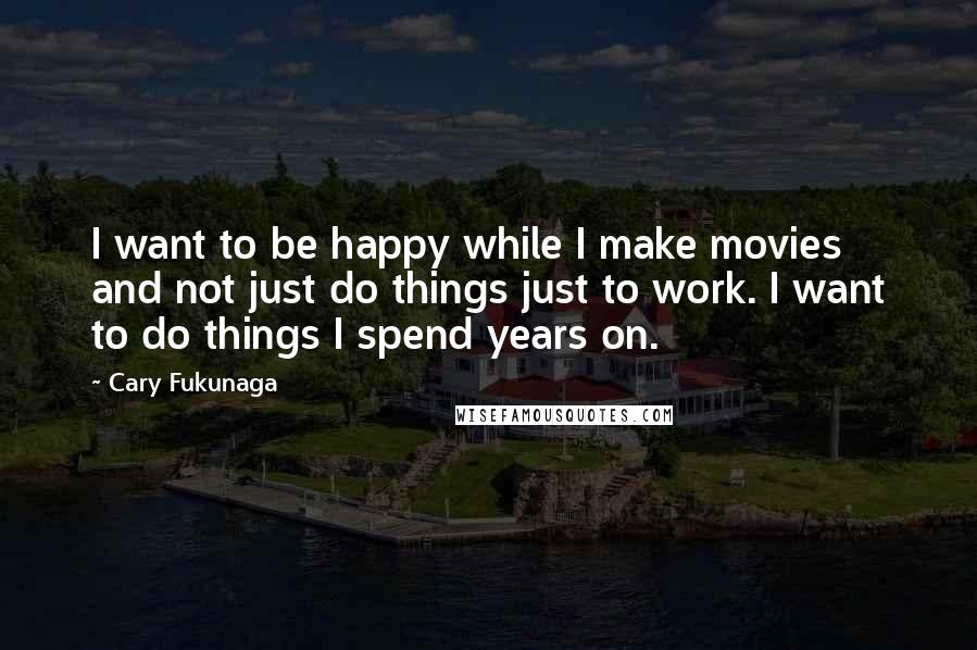 Cary Fukunaga Quotes: I want to be happy while I make movies and not just do things just to work. I want to do things I spend years on.