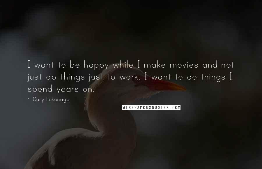 Cary Fukunaga Quotes: I want to be happy while I make movies and not just do things just to work. I want to do things I spend years on.