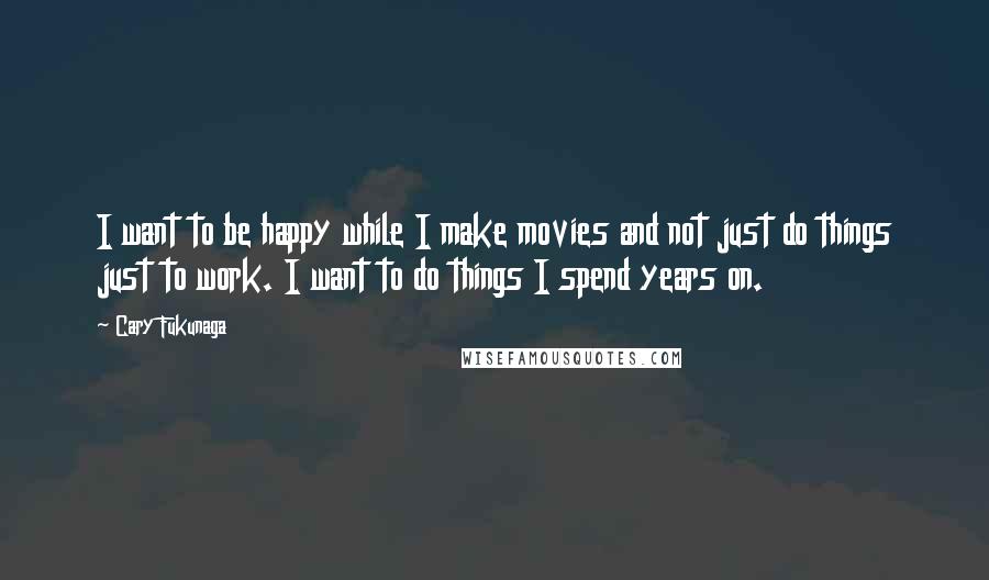 Cary Fukunaga Quotes: I want to be happy while I make movies and not just do things just to work. I want to do things I spend years on.