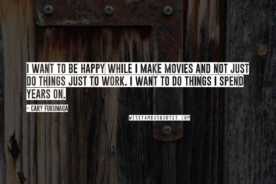 Cary Fukunaga Quotes: I want to be happy while I make movies and not just do things just to work. I want to do things I spend years on.