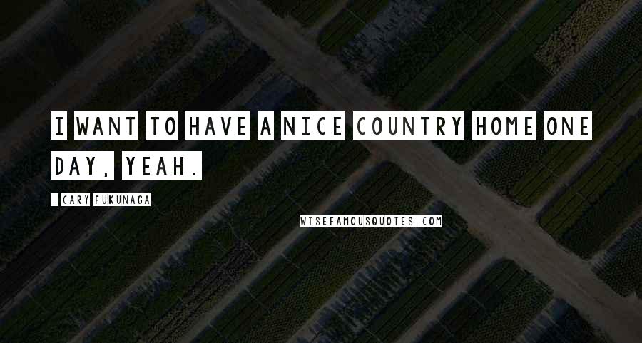 Cary Fukunaga Quotes: I want to have a nice country home one day, yeah.