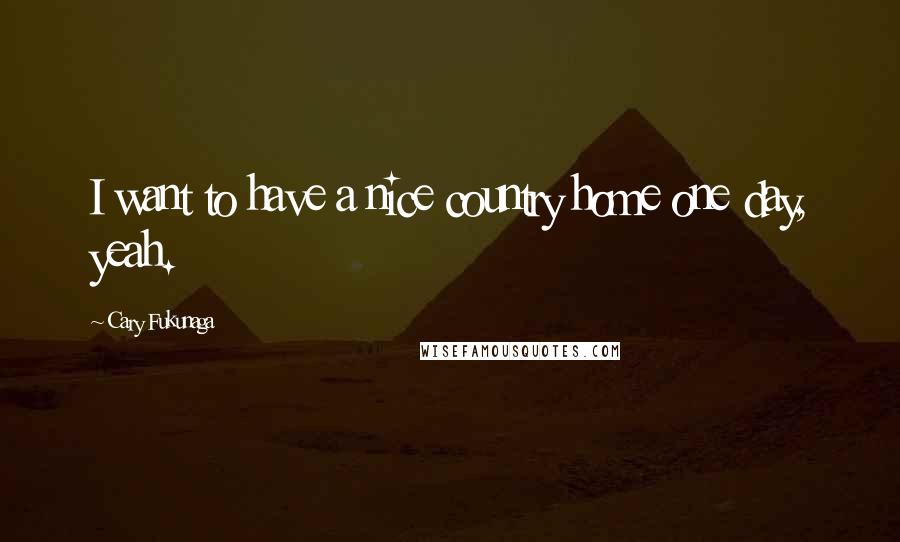 Cary Fukunaga Quotes: I want to have a nice country home one day, yeah.