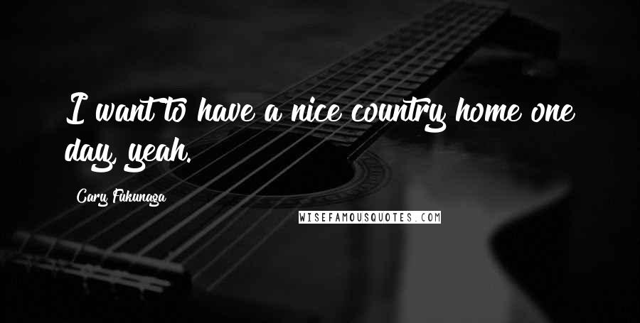 Cary Fukunaga Quotes: I want to have a nice country home one day, yeah.