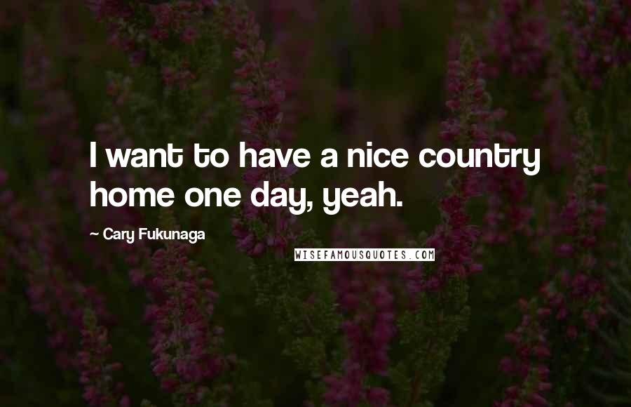 Cary Fukunaga Quotes: I want to have a nice country home one day, yeah.