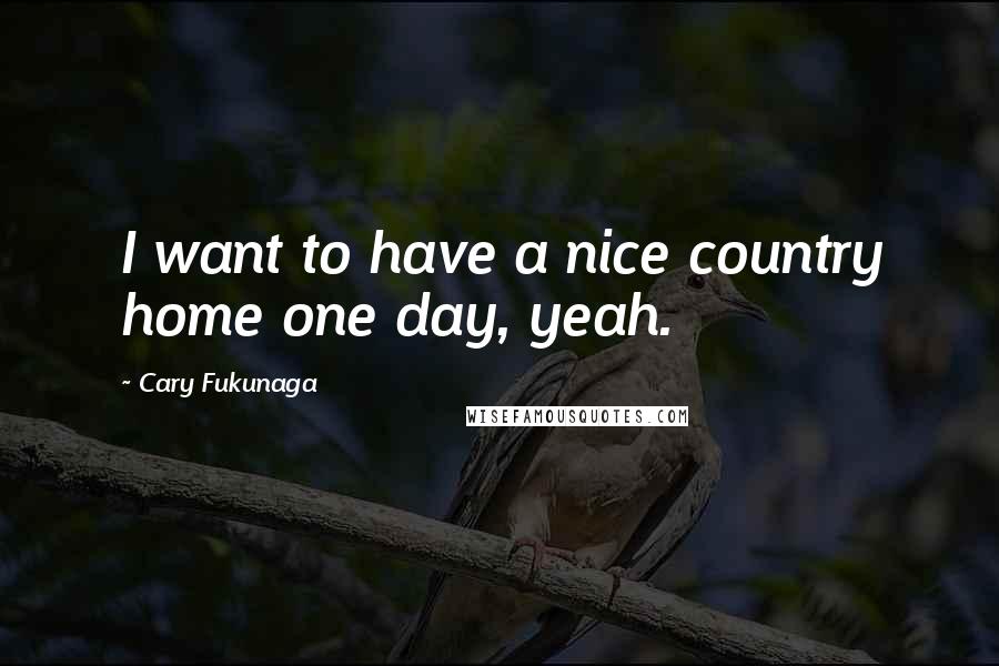 Cary Fukunaga Quotes: I want to have a nice country home one day, yeah.