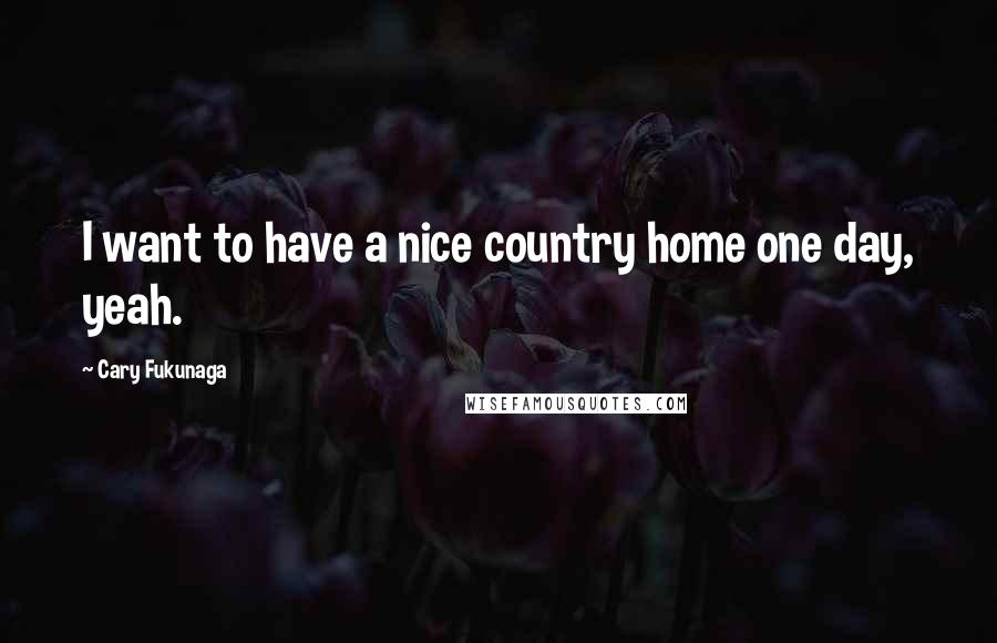 Cary Fukunaga Quotes: I want to have a nice country home one day, yeah.