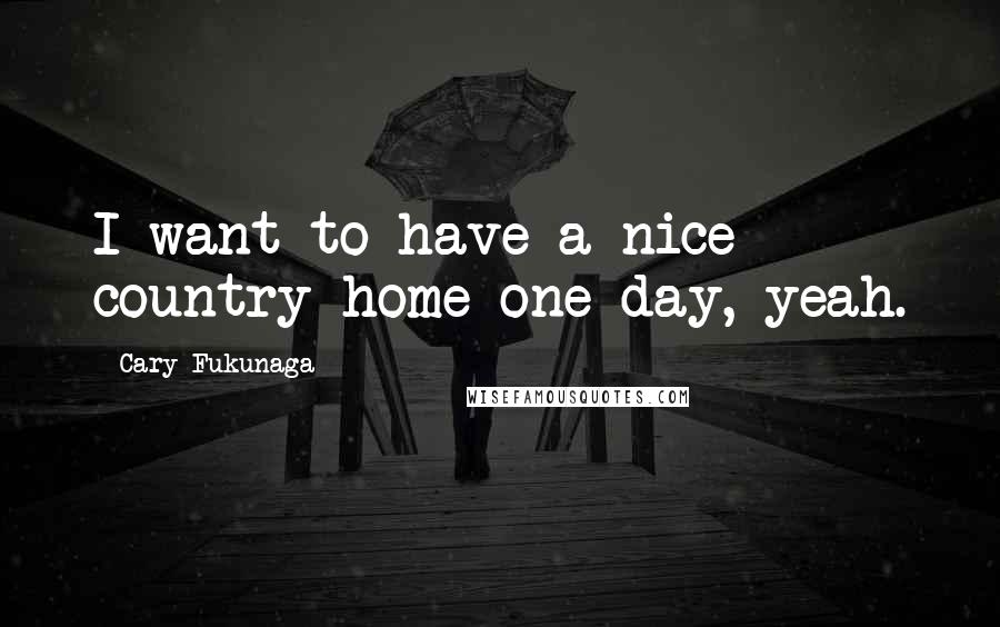 Cary Fukunaga Quotes: I want to have a nice country home one day, yeah.