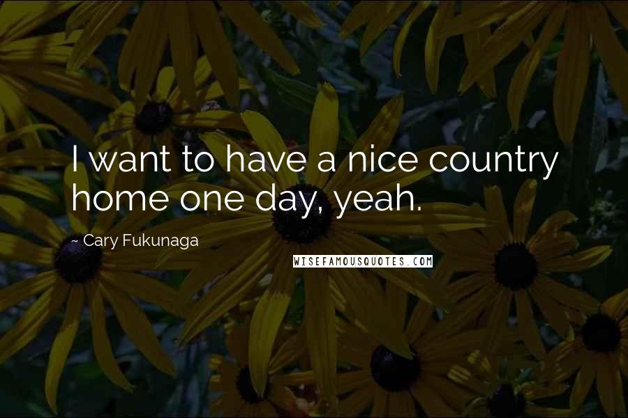 Cary Fukunaga Quotes: I want to have a nice country home one day, yeah.