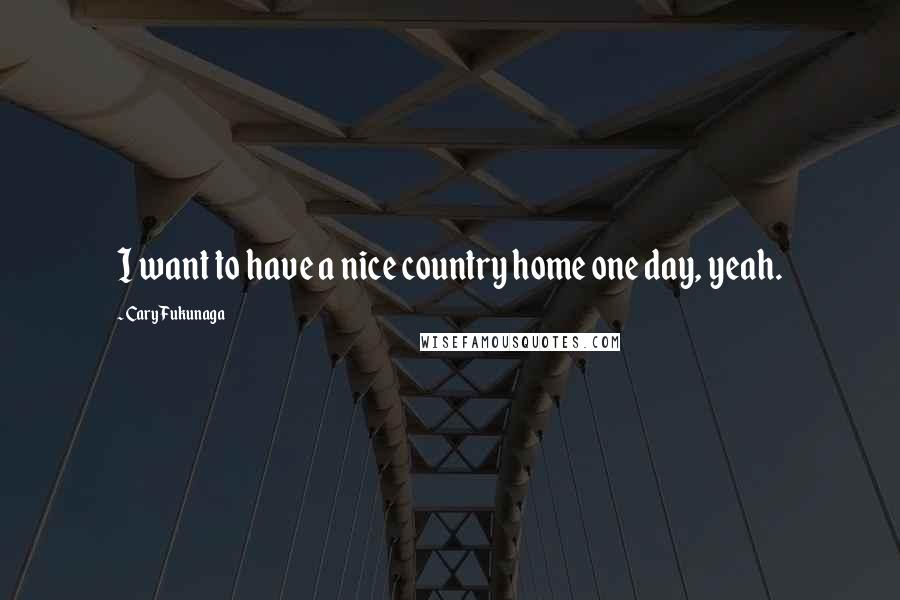 Cary Fukunaga Quotes: I want to have a nice country home one day, yeah.