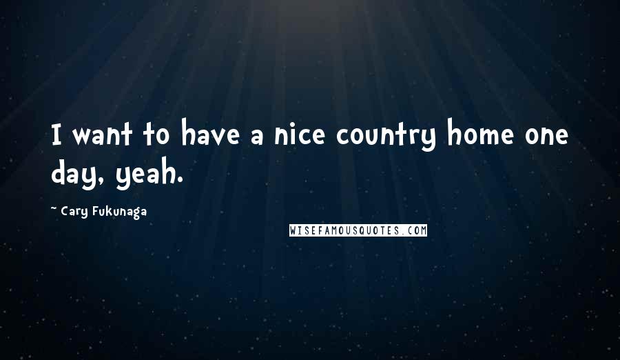 Cary Fukunaga Quotes: I want to have a nice country home one day, yeah.