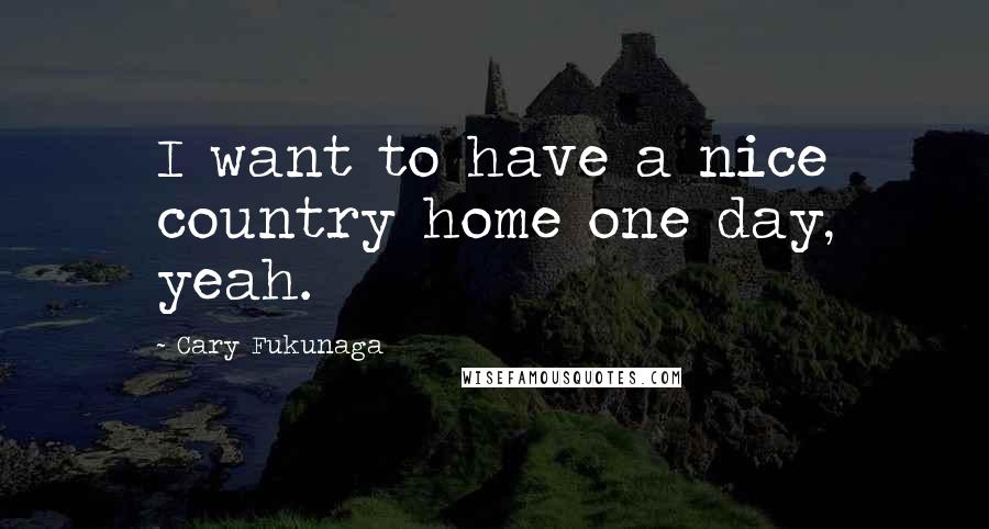 Cary Fukunaga Quotes: I want to have a nice country home one day, yeah.