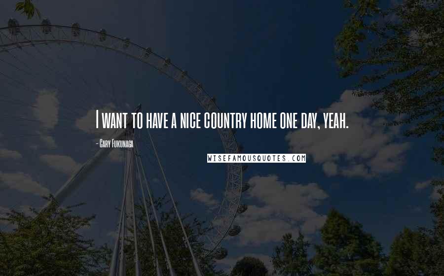 Cary Fukunaga Quotes: I want to have a nice country home one day, yeah.