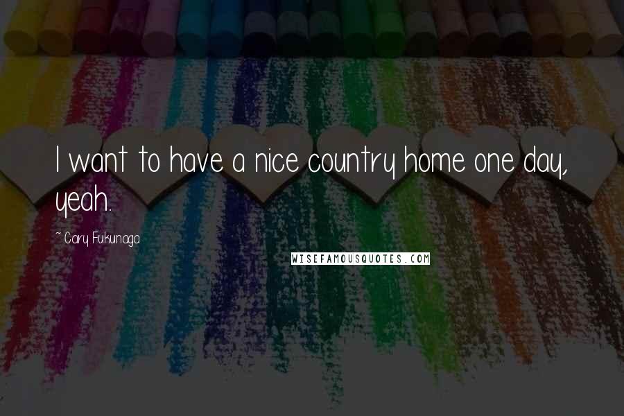 Cary Fukunaga Quotes: I want to have a nice country home one day, yeah.
