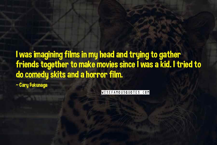 Cary Fukunaga Quotes: I was imagining films in my head and trying to gather friends together to make movies since I was a kid. I tried to do comedy skits and a horror film.