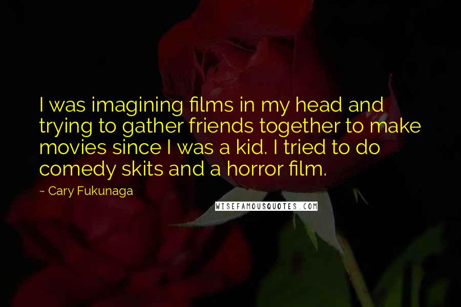 Cary Fukunaga Quotes: I was imagining films in my head and trying to gather friends together to make movies since I was a kid. I tried to do comedy skits and a horror film.