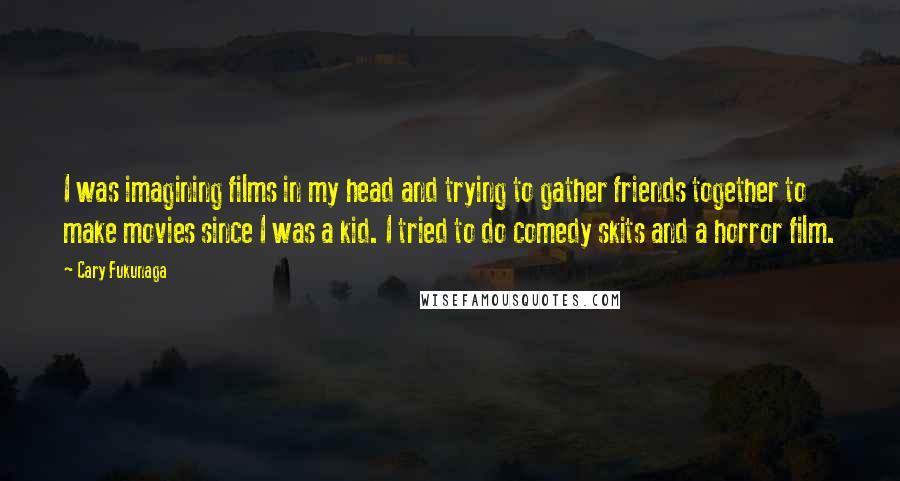 Cary Fukunaga Quotes: I was imagining films in my head and trying to gather friends together to make movies since I was a kid. I tried to do comedy skits and a horror film.