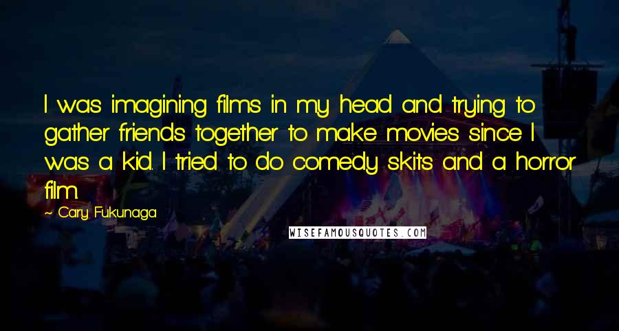 Cary Fukunaga Quotes: I was imagining films in my head and trying to gather friends together to make movies since I was a kid. I tried to do comedy skits and a horror film.