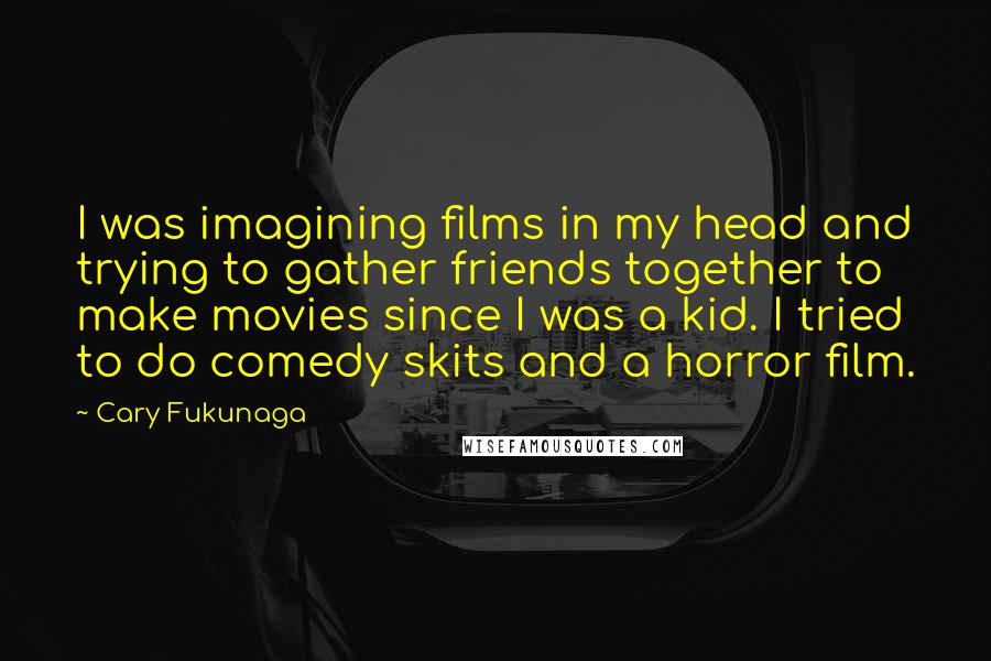 Cary Fukunaga Quotes: I was imagining films in my head and trying to gather friends together to make movies since I was a kid. I tried to do comedy skits and a horror film.