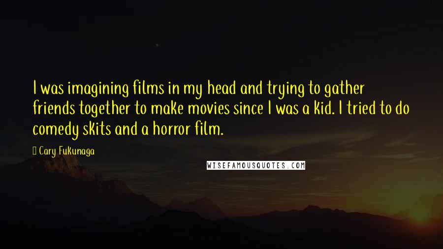 Cary Fukunaga Quotes: I was imagining films in my head and trying to gather friends together to make movies since I was a kid. I tried to do comedy skits and a horror film.