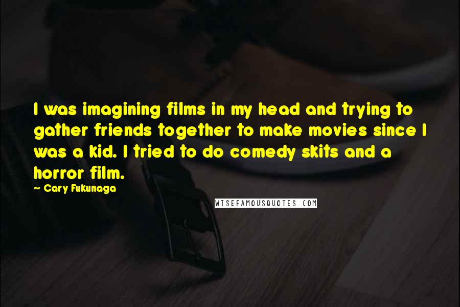 Cary Fukunaga Quotes: I was imagining films in my head and trying to gather friends together to make movies since I was a kid. I tried to do comedy skits and a horror film.