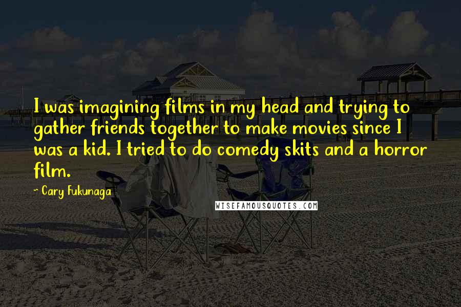 Cary Fukunaga Quotes: I was imagining films in my head and trying to gather friends together to make movies since I was a kid. I tried to do comedy skits and a horror film.