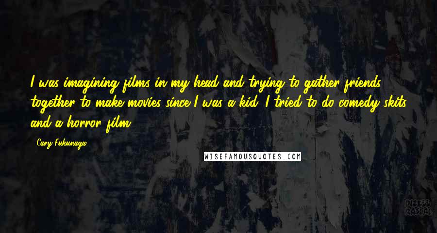 Cary Fukunaga Quotes: I was imagining films in my head and trying to gather friends together to make movies since I was a kid. I tried to do comedy skits and a horror film.