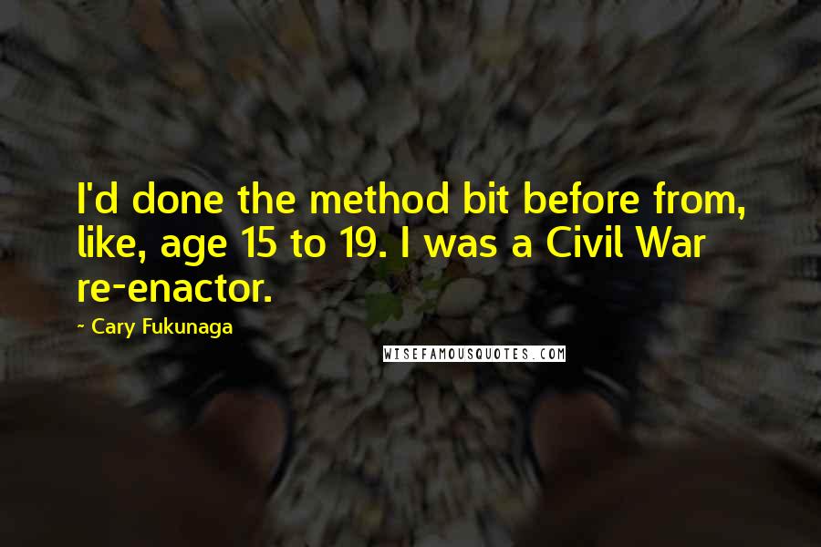 Cary Fukunaga Quotes: I'd done the method bit before from, like, age 15 to 19. I was a Civil War re-enactor.