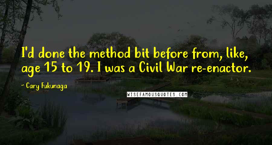 Cary Fukunaga Quotes: I'd done the method bit before from, like, age 15 to 19. I was a Civil War re-enactor.