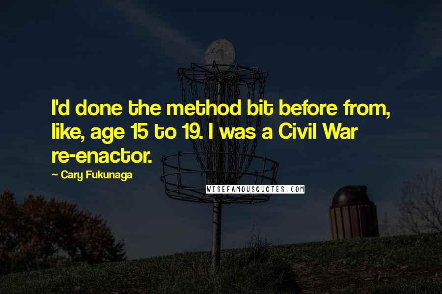 Cary Fukunaga Quotes: I'd done the method bit before from, like, age 15 to 19. I was a Civil War re-enactor.