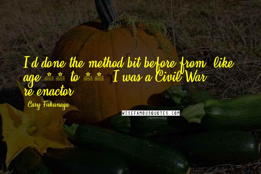 Cary Fukunaga Quotes: I'd done the method bit before from, like, age 15 to 19. I was a Civil War re-enactor.