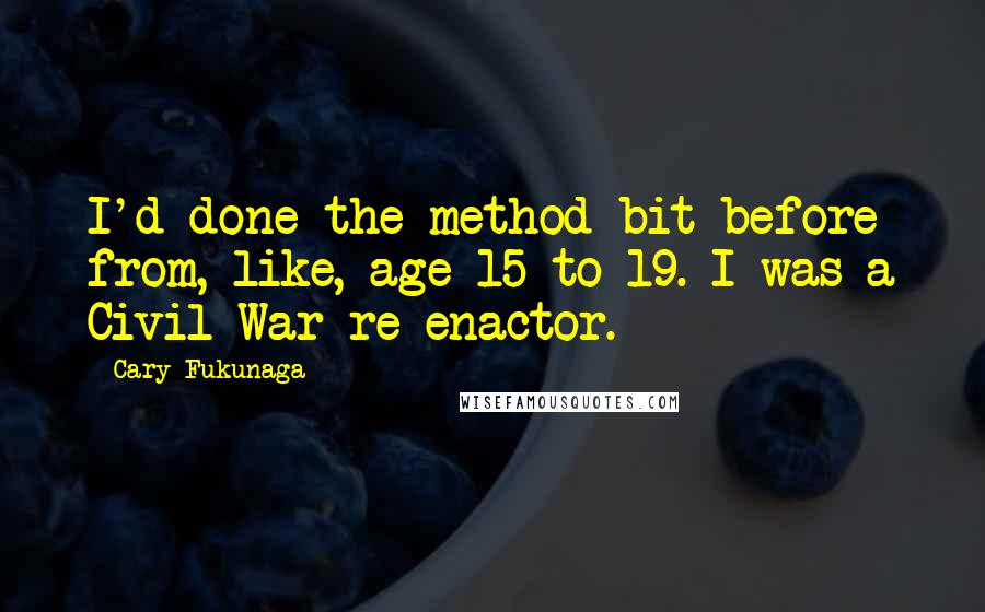 Cary Fukunaga Quotes: I'd done the method bit before from, like, age 15 to 19. I was a Civil War re-enactor.