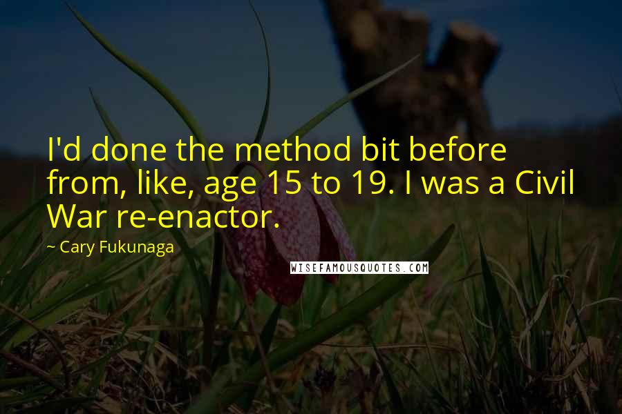 Cary Fukunaga Quotes: I'd done the method bit before from, like, age 15 to 19. I was a Civil War re-enactor.