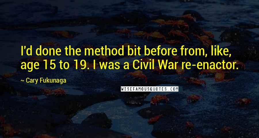 Cary Fukunaga Quotes: I'd done the method bit before from, like, age 15 to 19. I was a Civil War re-enactor.