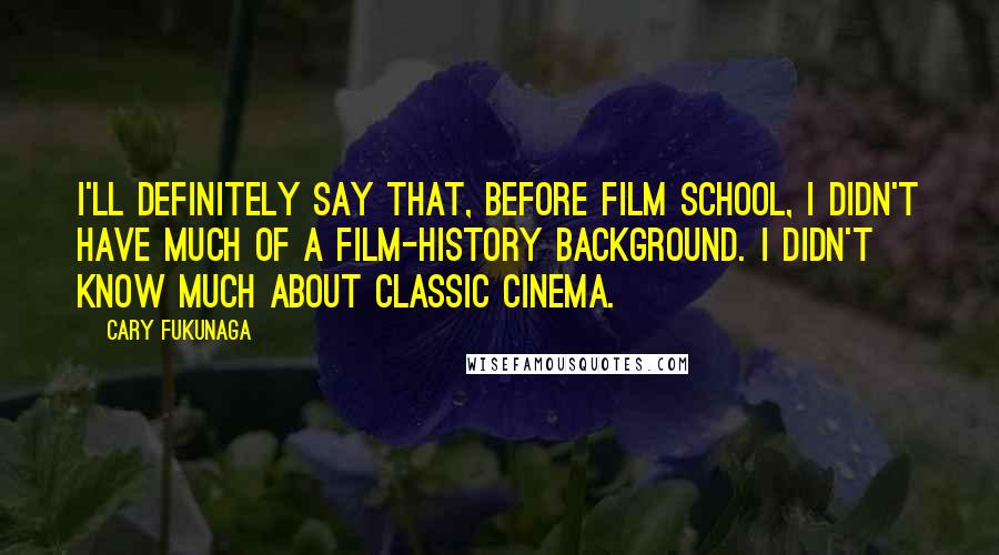 Cary Fukunaga Quotes: I'll definitely say that, before film school, I didn't have much of a film-history background. I didn't know much about classic cinema.