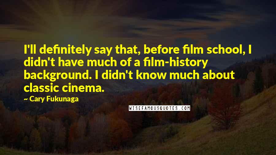 Cary Fukunaga Quotes: I'll definitely say that, before film school, I didn't have much of a film-history background. I didn't know much about classic cinema.