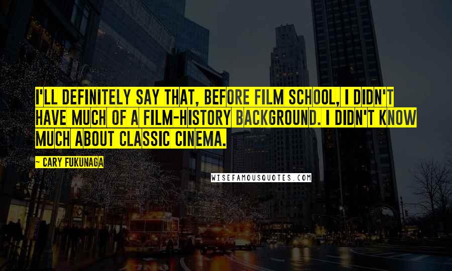 Cary Fukunaga Quotes: I'll definitely say that, before film school, I didn't have much of a film-history background. I didn't know much about classic cinema.