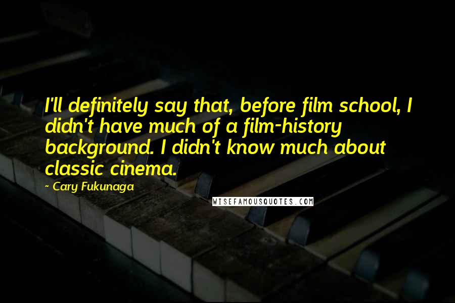 Cary Fukunaga Quotes: I'll definitely say that, before film school, I didn't have much of a film-history background. I didn't know much about classic cinema.